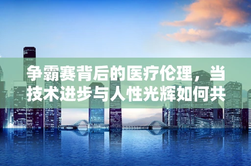 争霸赛背后的医疗伦理，当技术进步与人性光辉如何共舞？
