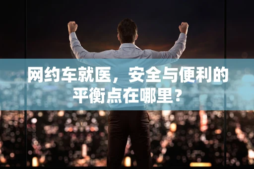 网约车就医，安全与便利的平衡点在哪里？
