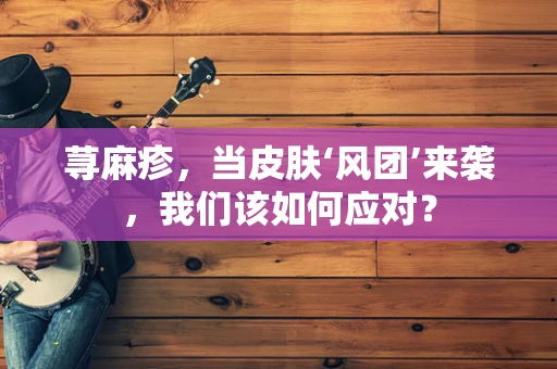 荨麻疹，当皮肤‘风团’来袭，我们该如何应对？