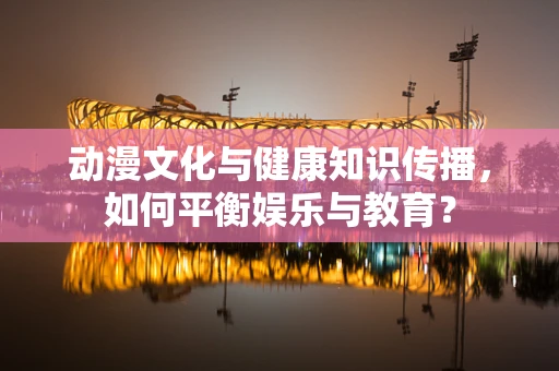 动漫文化与健康知识传播，如何平衡娱乐与教育？