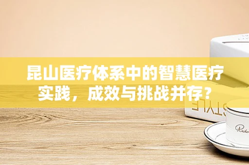 昆山医疗体系中的智慧医疗实践，成效与挑战并存？