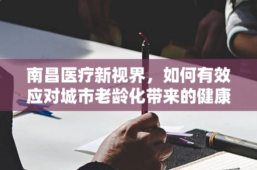 南昌医疗新视界，如何有效应对城市老龄化带来的健康挑战？