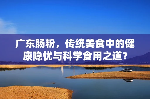 广东肠粉，传统美食中的健康隐忧与科学食用之道？