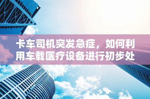 卡车司机突发急症，如何利用车载医疗设备进行初步处理？