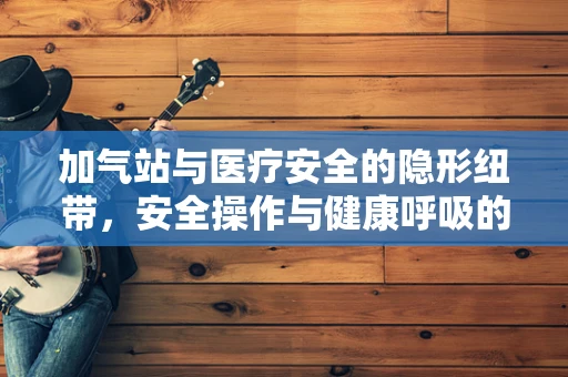 加气站与医疗安全的隐形纽带，安全操作与健康呼吸的平衡