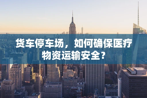 货车停车场，如何确保医疗物资运输安全？