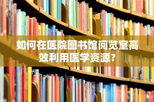如何在医院图书馆阅览室高效利用医学资源？