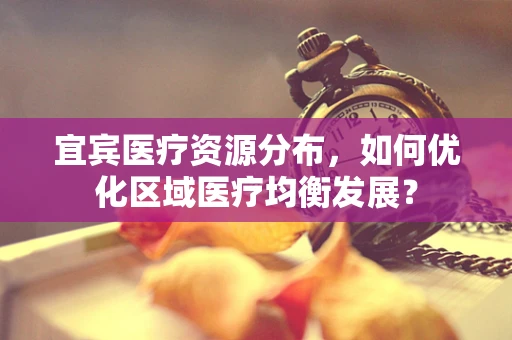 宜宾医疗资源分布，如何优化区域医疗均衡发展？