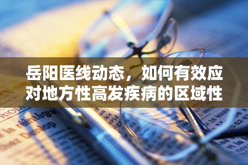 岳阳医线动态，如何有效应对地方性高发疾病的区域性防控策略？