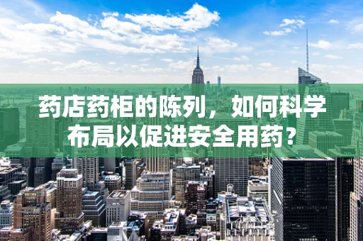 药店药柜的陈列，如何科学布局以促进安全用药？