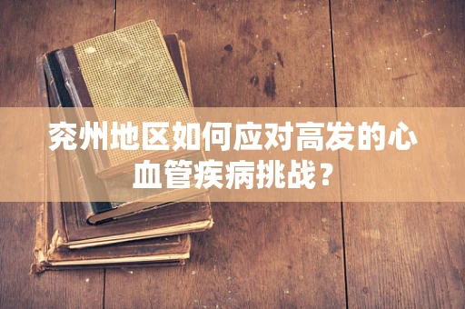 兖州地区如何应对高发的心血管疾病挑战？