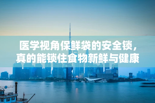 医学视角保鲜袋的安全锁，真的能锁住食物新鲜与健康吗？
