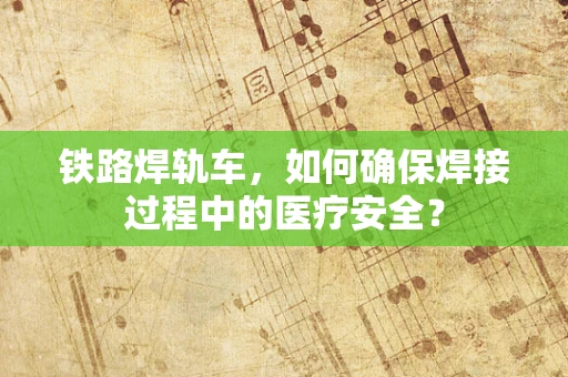 铁路焊轨车，如何确保焊接过程中的医疗安全？