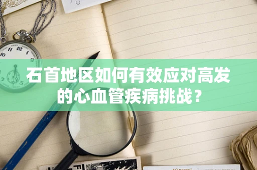 石首地区如何有效应对高发的心血管疾病挑战？