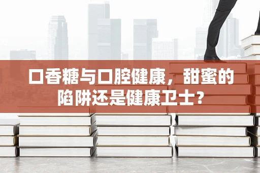 口香糖与口腔健康，甜蜜的陷阱还是健康卫士？