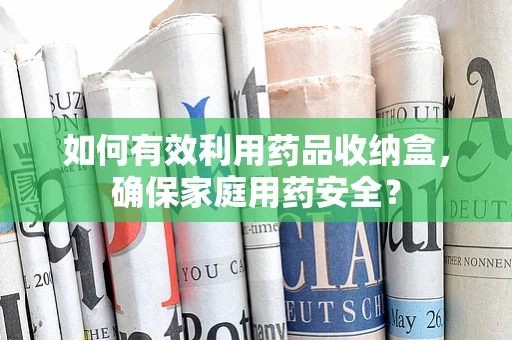 如何有效利用药品收纳盒，确保家庭用药安全？