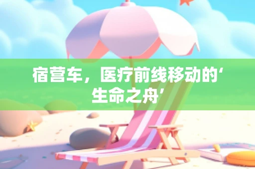宿营车，医疗前线移动的‘生命之舟’