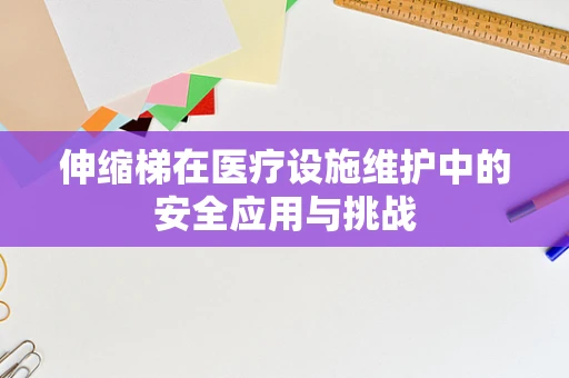 伸缩梯在医疗设施维护中的安全应用与挑战