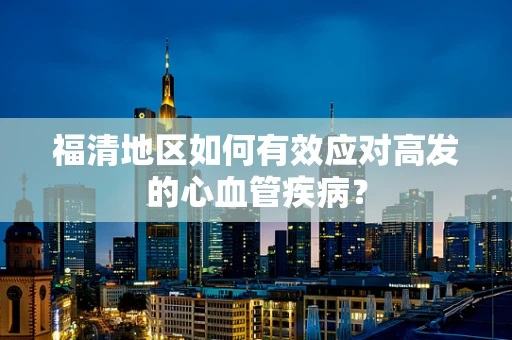 福清地区如何有效应对高发的心血管疾病？