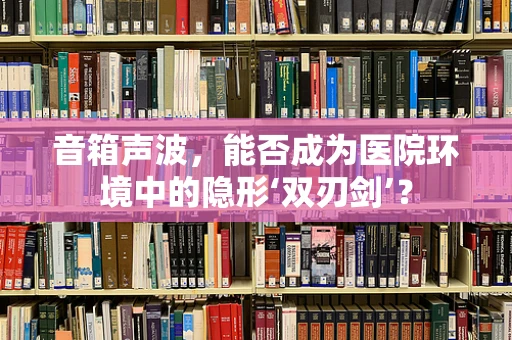 音箱声波，能否成为医院环境中的隐形‘双刃剑’？