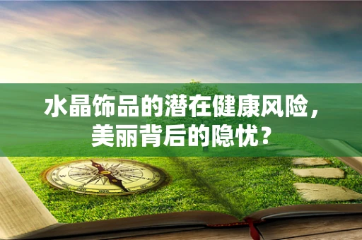 水晶饰品的潜在健康风险，美丽背后的隐忧？