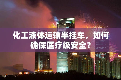 化工液体运输半挂车，如何确保医疗级安全？