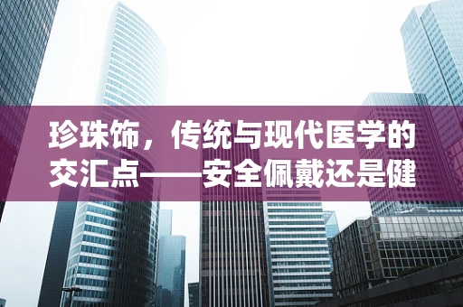 珍珠饰，传统与现代医学的交汇点——安全佩戴还是健康隐患？