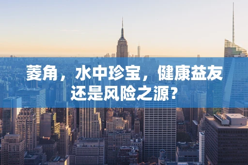 菱角，水中珍宝，健康益友还是风险之源？
