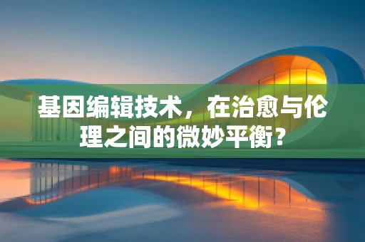 基因编辑技术，在治愈与伦理之间的微妙平衡？