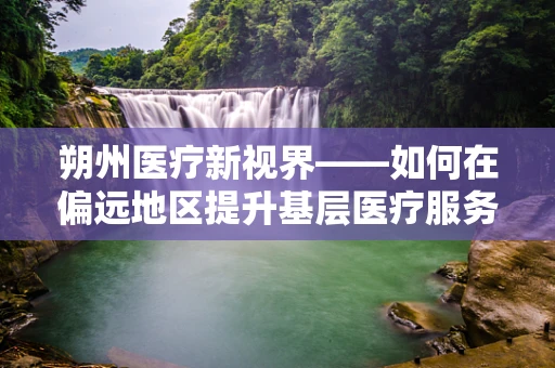 朔州医疗新视界——如何在偏远地区提升基层医疗服务质量？