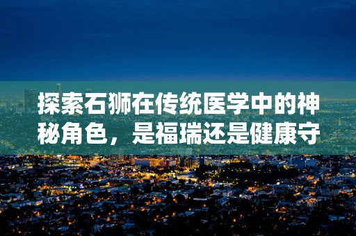 探索石狮在传统医学中的神秘角色，是福瑞还是健康守护者？