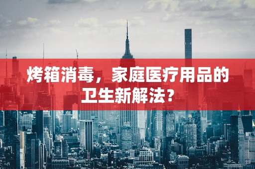 烤箱消毒，家庭医疗用品的卫生新解法？