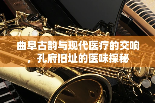曲阜古韵与现代医疗的交响，孔府旧址的医味探秘