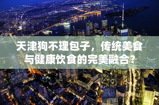 天津狗不理包子，传统美食与健康饮食的完美融合？
