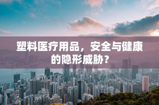 塑料医疗用品，安全与健康的隐形威胁？