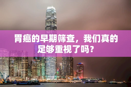 胃癌的早期筛查，我们真的足够重视了吗？