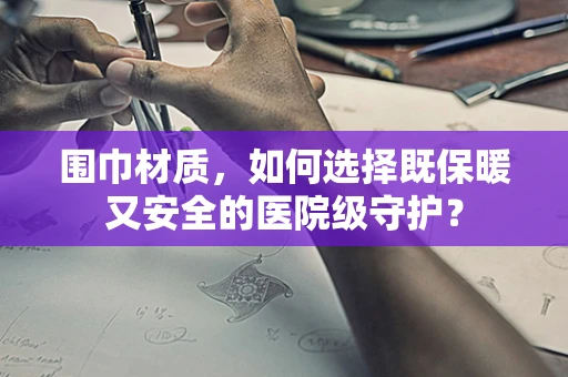 围巾材质，如何选择既保暖又安全的医院级守护？