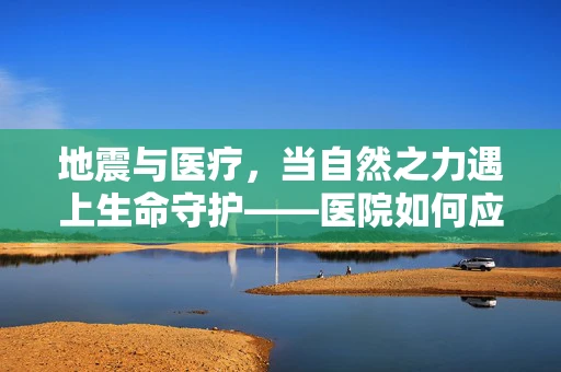 地震与医疗，当自然之力遇上生命守护——医院如何应对地震灾害的医学挑战？