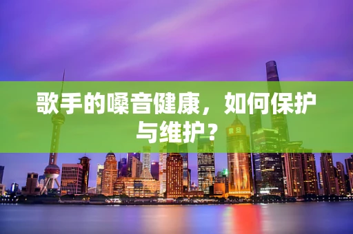 歌手的嗓音健康，如何保护与维护？