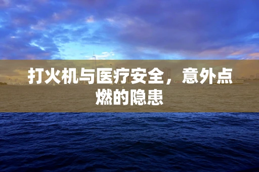 打火机与医疗安全，意外点燃的隐患