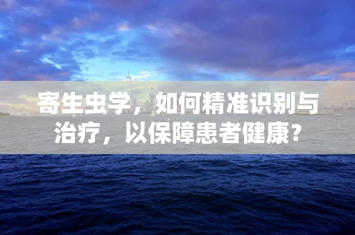 寄生虫学，如何精准识别与治疗，以保障患者健康？