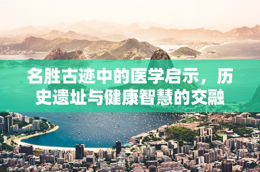 名胜古迹中的医学启示，历史遗址与健康智慧的交融