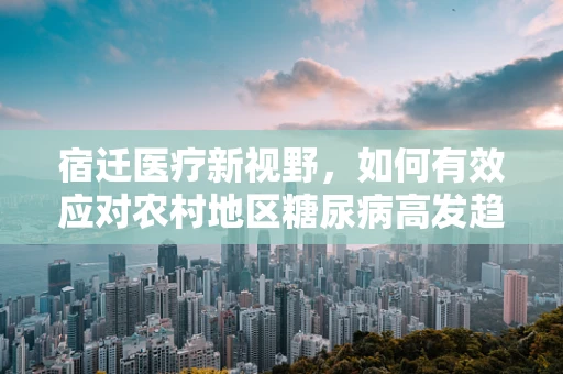 宿迁医疗新视野，如何有效应对农村地区糖尿病高发趋势？
