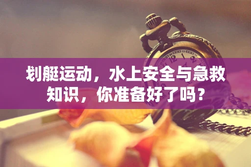 划艇运动，水上安全与急救知识，你准备好了吗？