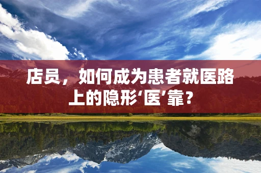 店员，如何成为患者就医路上的隐形‘医’靠？