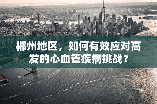 郴州地区，如何有效应对高发的心血管疾病挑战？
