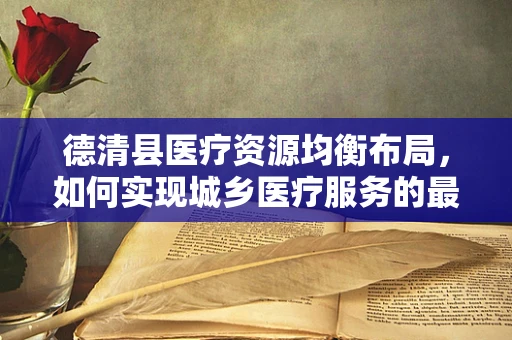 德清县医疗资源均衡布局，如何实现城乡医疗服务的最后一公里？