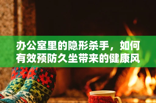 办公室里的隐形杀手，如何有效预防久坐带来的健康风险？