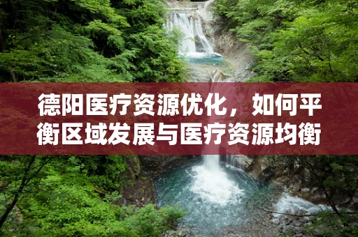 德阳医疗资源优化，如何平衡区域发展与医疗资源均衡？