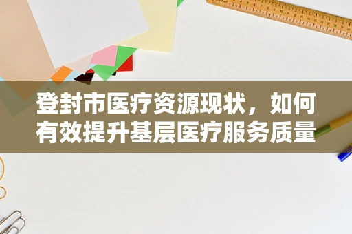 登封市医疗资源现状，如何有效提升基层医疗服务质量？